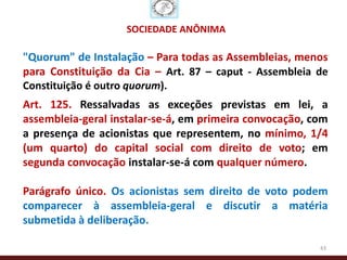 SOCIEDADE ANÔNIMA

"Quorum" de Instalação – Para todas as Assembleias, menos
para Constituição da Cia – Art. 87 – caput - Assembleia de
Constituição é outro quorum).
Art. 125. Ressalvadas as exceções previstas em lei, a
assembleia-geral instalar-se-á, em primeira convocação, com
a presença de acionistas que representem, no mínimo, 1/4
(um quarto) do capital social com direito de voto; em
segunda convocação instalar-se-á com qualquer número.

Parágrafo único. Os acionistas sem direito de voto podem
comparecer à assembleia-geral e discutir a matéria
submetida à deliberação.

                                                         43
 