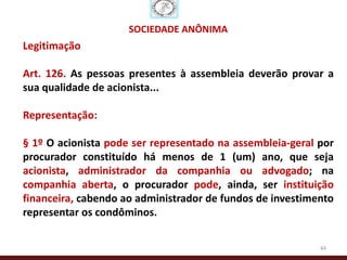 SOCIEDADE ANÔNIMA
Legitimação

Art. 126. As pessoas presentes à assembleia deverão provar a
sua qualidade de acionista...

Representação:

§ 1º O acionista pode ser representado na assembleia-geral por
procurador constituído há menos de 1 (um) ano, que seja
acionista, administrador da companhia ou advogado; na
companhia aberta, o procurador pode, ainda, ser instituição
financeira, cabendo ao administrador de fundos de investimento
representar os condôminos.

                                                           44
 