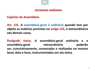 SOCIEDADE ANÔNIMA

Espécies de Assembleia

Art. 131. A assembleia-geral é ordinária quando tem por
objeto as matérias previstas no artigo 132, e extraordinária
nos demais casos.

Parágrafo único. A assembleia-geral ordinária e a
assembleia-geral           extraordinária        poderão
ser, cumulativamente, convocadas e realizadas no mesmo
local, data e hora, instrumentadas em ata única.



                                                           46
 