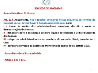 SOCIEDADE ANÔNIMA
Assembleia-Geral Ordinária

Art. 132. Anualmente, nos 4 (quatro) primeiros meses seguintes ao término do
exercício social, deverá haver 1 (uma) assembleia-geral para:
I - tomar as contas dos administradores, examinar, discutir e votar as
demonstrações financeiras;
II - deliberar sobre a destinação do lucro líquido do exercício e a distribuição de
dividendos;
III - eleger os administradores e os membros do conselho fiscal, quando for o
caso;
IV - aprovar a correção da expressão monetária do capital social (artigo 167).

 Assembleia-Geral Extraordinária

 Artigos. 135 e 136.


                                                                              47
 