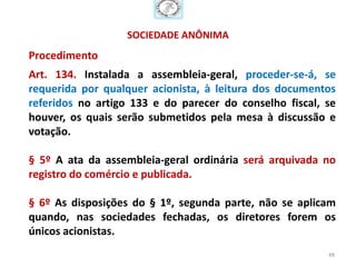 SOCIEDADE ANÔNIMA
Procedimento
Art. 134. Instalada a assembleia-geral, proceder-se-á, se
requerida por qualquer acionista, à leitura dos documentos
referidos no artigo 133 e do parecer do conselho fiscal, se
houver, os quais serão submetidos pela mesa à discussão e
votação.

§ 5º A ata da assembleia-geral ordinária será arquivada no
registro do comércio e publicada.

§ 6º As disposições do § 1º, segunda parte, não se aplicam
quando, nas sociedades fechadas, os diretores forem os
únicos acionistas.
                                                         48
 