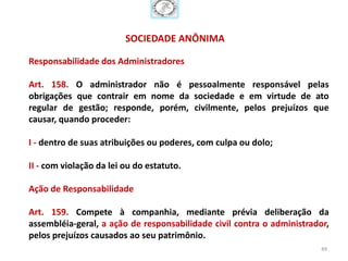 SOCIEDADE ANÔNIMA

Responsabilidade dos Administradores

Art. 158. O administrador não é pessoalmente responsável pelas
obrigações que contrair em nome da sociedade e em virtude de ato
regular de gestão; responde, porém, civilmente, pelos prejuízos que
causar, quando proceder:

I - dentro de suas atribuições ou poderes, com culpa ou dolo;

II - com violação da lei ou do estatuto.

Ação de Responsabilidade

Art. 159. Compete à companhia, mediante prévia deliberação da
assembléia-geral, a ação de responsabilidade civil contra o administrador,
pelos prejuízos causados ao seu patrimônio.
                                                                        49
 