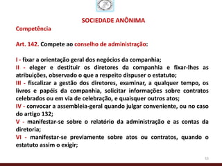 SOCIEDADE ANÔNIMA
Competência

Art. 142. Compete ao conselho de administração:

I - fixar a orientação geral dos negócios da companhia;
II - eleger e destituir os diretores da companhia e fixar-lhes as
atribuições, observado o que a respeito dispuser o estatuto;
III - fiscalizar a gestão dos diretores, examinar, a qualquer tempo, os
livros e papéis da companhia, solicitar informações sobre contratos
celebrados ou em via de celebração, e quaisquer outros atos;
IV - convocar a assembleia-geral quando julgar conveniente, ou no caso
do artigo 132;
V - manifestar-se sobre o relatório da administração e as contas da
diretoria;
VI - manifestar-se previamente sobre atos ou contratos, quando o
estatuto assim o exigir;
                                                                     53
 