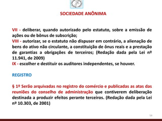 SOCIEDADE ANÔNIMA


VII - deliberar, quando autorizado pelo estatuto, sobre a emissão de
ações ou de bônus de subscrição;
VIII - autorizar, se o estatuto não dispuser em contrário, a alienação de
bens do ativo não circulante, a constituição de ônus reais e a prestação
de garantias a obrigações de terceiros; (Redação dada pela Lei nº
11.941, de 2009)
IX - escolher e destituir os auditores independentes, se houver.

REGISTRO

§ 1º Serão arquivadas no registro do comércio e publicadas as atas das
reuniões do conselho de administração que contiverem deliberação
destinada a produzir efeitos perante terceiros. (Redação dada pela Lei
nº 10.303, de 2001)

                                                                       54
 