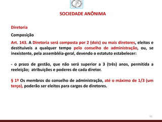 SOCIEDADE ANÔNIMA

Diretoria
Composição
Art. 143. A Diretoria será composta por 2 (dois) ou mais diretores, eleitos e
destituíveis a qualquer tempo pelo conselho de administração, ou, se
inexistente, pela assembléia-geral, devendo o estatuto estabelecer:

- o prazo de gestão, que não será superior a 3 (três) anos, permitida a
reeleição; atribuições e poderes de cada diretor.

§ 1º Os membros do conselho de administração, até o máximo de 1/3 (um
terço), poderão ser eleitos para cargos de diretores.




                                                                          55
 