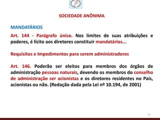 SOCIEDADE ANÔNIMA

MANDATÁRIOS
Art. 144 - Parágrafo único. Nos limites de suas atribuições e
poderes, é lícito aos diretores constituir mandatários...

Requisitos e Impedimentos para serem administradores

Art. 146. Poderão ser eleitos para membros dos órgãos de
administração pessoas naturais, devendo os membros do conselho
de administração ser acionistas e os diretores residentes no País,
acionistas ou não. (Redação dada pela Lei nº 10.194, de 2001)




                                                               56
 