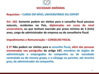 SOCIEDADE ANÔNIMA

Requisitos – CURSO EM NÍVEL UNIVERSITÁRIO OU EXPERT

Art. 162. Somente podem ser eleitos para o conselho fiscal pessoas
naturais, residentes no País, diplomadas em curso de nível
universitário, ou que tenham exercido por prazo mínimo de 3 (três)
anos, cargo de administrador de empresa ou de conselheiro fiscal.

Impedimentos e Remuneração – CONSELHO FISCAL

§ 2º Não podem ser eleitos para o conselho fiscal, além das pessoas
enumeradas nos parágrafos do artigo 147, membros de órgãos de
administração e empregados da companhia ou de sociedade
controlada ou do mesmo grupo, e o cônjuge ou parente, até terceiro
grau, de administrador da companhia.

                                                                59
 