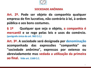 SOCIEDADE ANÔNIMA
Art. 2º. Pode ser objeto da companhia qualquer
empresa de fim lucrativo, não contrário à lei, à ordem
pública e aos bons costumes.
§ 1º    Qualquer que seja o objeto, a companhia é
mercantil e se rege pelas leis e usos do comércio.
(parágrafo único do art. 982 C.C.)

Art. 3º. A sociedade será designada por denominação
acompanhada das expressões "companhia" ou
"sociedade anônima", expressas por extenso ou
abreviadamente mas vedada a utilização da primeira
ao final. Vide art. 1160 C.C.
                                                     6
 