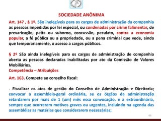 SOCIEDADE ANÔNIMA
Art. 147 , § 1º. São inelegíveis para os cargos de administração da companhia
as pessoas impedidas por lei especial, ou condenadas por crime falimentar, de
prevaricação, peita ou suborno, concussão, peculato, contra a economia
popular, a fé pública ou a propriedade, ou a pena criminal que vede, ainda
que temporariamente, o acesso a cargos públicos.

§ 2º São ainda inelegíveis para os cargos de administração de companhia
aberta as pessoas declaradas inabilitadas por ato da Comissão de Valores
Mobiliários.
Competência – Atribuições
Art. 163. Compete ao conselho fiscal:

- Fiscalizar os atos de gestão do Conselho de Administração e Direitoria;
convocar a assembleia-geral ordinária, se os órgãos da administração
retardarem por mais de 1 (um) mês essa convocação, e a extraordinária,
sempre que ocorrerem motivos graves ou urgentes, incluindo na agenda das
assembléias as matérias que considerarem necessárias;
                                                                          60
 
