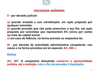 SOCIEDADE ANÔNIMA
II - por decisão judicial:

a) quando anulada a sua constituição, em ação proposta por
qualquer acionista;
b) quando provado que não pode preencher o seu fim, em ação
proposta por acionistas que representem 5% (cinco por cento)
ou mais do capital social;
c) em caso de falência, na forma prevista na respectiva lei;

III - por decisão de autoridade administrativa competente, nos
casos e na forma previstos em lei especial. Art. 206, I.

Efeitos

Art. 207. A companhia dissolvida conserva a personalidade
jurídica, até a extinção, com o fim de proceder à liquidação.
                                                            62
 