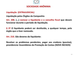 SOCIEDADE ANÔNIMA

Liquidação (EXTRAJUDICIAL)
Liquidação pelos Órgãos da Companhia
Art. 208. (...) nomear o liquidante e o conselho fiscal que devam
funcionar durante o período de liquidação.

§ 2º O liquidante poderá ser destituído, a qualquer tempo, pelo
órgão que o tiver nomeado.

Art. 210. São deveres do liquidante:

Resolver os problemas pendentes, pagar aos credores (passivo),
providenciar Assembleias da Prestação de Contas (NOVE INCISOS)


                                                                63
 