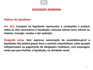 SOCIEDADE ANÔNIMA


Poderes do Liquidante

Art. 211. Compete ao liquidante representar a companhia e praticar
todos os atos necessários à liquidação, inclusive alienar bens móveis ou
imóveis, transigir, receber e dar quitação.

Parágrafo único. Sem expressa autorização da assembleia-geral o
liquidante não poderá gravar bens e contrair empréstimos, salvo quando
indispensáveis ao pagamento de obrigações inadiáveis, nem prosseguir,
ainda que para facilitar a liquidação, na atividade social.




                                                                    64
 