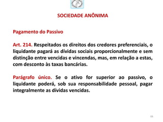 SOCIEDADE ANÔNIMA

Pagamento do Passivo

Art. 214. Respeitados os direitos dos credores preferenciais, o
liquidante pagará as dívidas sociais proporcionalmente e sem
distinção entre vencidas e vincendas, mas, em relação a estas,
com desconto às taxas bancárias.

Parágrafo único. Se o ativo for superior ao passivo, o
liquidante poderá, sob sua responsabilidade pessoal, pagar
integralmente as dívidas vencidas.



                                                              66
 