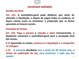 SOCIEDADE ANÔNIMA
Partilha do Ativo
Art. 215. A assembleia-geral pode deliberar que antes de
ultimada a liquidação, e depois de pagos todos os credores, se
façam rateios entre os acionistas, à proporção que se forem
apurando os haveres sociais.
Prestação de Contas
Art. 216. Pago o passivo e rateado o ativo remanescente, o
liquidante convocará a assembleia-geral para a prestação final
das contas.
§ 1º Aprovadas as contas, encerra-se a liquidação e a companhia
se extingue.
§ 2º O acionista dissidente terá o prazo de 30 (trinta) dias, a
contar da publicação da ata, para promover a ação que lhe
couber.                                                       67
 