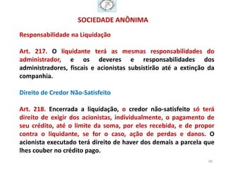 SOCIEDADE ANÔNIMA
Responsabilidade na Liquidação

Art. 217. O liquidante terá as mesmas responsabilidades do
administrador, e os deveres e responsabilidades dos
administradores, fiscais e acionistas subsistirão até a extinção da
companhia.

Direito de Credor Não-Satisfeito

Art. 218. Encerrada a liquidação, o credor não-satisfeito só terá
direito de exigir dos acionistas, individualmente, o pagamento de
seu crédito, até o limite da soma, por eles recebida, e de propor
contra o liquidante, se for o caso, ação de perdas e danos. O
acionista executado terá direito de haver dos demais a parcela que
lhes couber no crédito pago.
                                                                 68
 