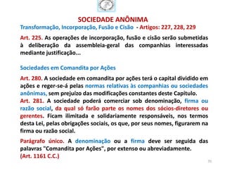 SOCIEDADE ANÔNIMA
Transformação, Incorporação, Fusão e Cisão - Artigos: 227, 228, 229
Art. 225. As operações de incorporação, fusão e cisão serão submetidas
à deliberação da assembleia-geral das companhias interessadas
mediante justificação...

Sociedades em Comandita por Ações
Art. 280. A sociedade em comandita por ações terá o capital dividido em
ações e reger-se-á pelas normas relativas às companhias ou sociedades
anônimas, sem prejuízo das modificações constantes deste Capítulo.
Art. 281. A sociedade poderá comerciar sob denominação, firma ou
razão social, da qual só farão parte os nomes dos sócios-diretores ou
gerentes. Ficam ilimitada e solidariamente responsáveis, nos termos
desta Lei, pelas obrigações sociais, os que, por seus nomes, figurarem na
firma ou razão social.
Parágrafo único. A denominação ou a firma deve ser seguida das
palavras "Comandita por Ações", por extenso ou abreviadamente.
(Art. 1161 C.C.)
                                                                        70
 