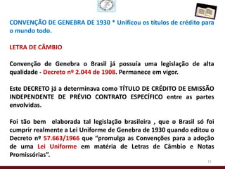 CONVENÇÃO DE GENEBRA DE 1930 * Unificou os títulos de crédito para
o mundo todo.

LETRA DE CÂMBIO

Convenção de Genebra o Brasil já possuía uma legislação de alta
qualidade - Decreto nº 2.044 de 1908. Permanece em vigor.

Este DECRETO já a determinava como TÍTULO DE CRÉDITO DE EMISSÃO
INDEPENDENTE DE PRÉVIO CONTRATO ESPECÍFICO entre as partes
envolvidas.

Foi tão bem elaborada tal legislação brasileira , que o Brasil só foi
cumprir realmente a Lei Uniforme de Genebra de 1930 quando editou o
Decreto nº 57.663/1966 que “promulga as Convenções para a adoção
de uma Lei Uniforme em matéria de Letras de Câmbio e Notas
Promissórias”.
                                                                  11
 