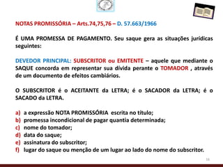 NOTAS PROMISSÓRIA – Arts.74,75,76 – D. 57.663/1966

É UMA PROMESSA DE PAGAMENTO. Seu saque gera as situações jurídicas
seguintes:

DEVEDOR PRINCIPAL: SUBSCRITOR ou EMITENTE – aquele que mediante o
SAQUE concorda em representar sua dívida perante o TOMADOR , através
de um documento de efeitos cambiários.

O SUBSCRITOR é o ACEITANTE da LETRA; é o SACADOR da LETRA; é o
SACADO da LETRA.

a)   a expressão NOTA PROMISSÓRIA escrita no título;
b)   promessa incondicional de pagar quantia determinada;
c)   nome do tomador;
d)   data do saque;
e)   assinatura do subscritor;
f)   lugar do saque ou menção de um lugar ao lado do nome do subscritor.
                                                                           16
 