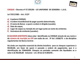 CHEQUE – Decreto nº 57.595/66 – LEI UNIFORME DE GENEBRA – L.U.G.

Lei 7357/1985 – Art. 1º/2º

a)   A palavra CHEQUE;
b)   A ordem incondicional de pagar quantia determinada;
c)   O nome do Banco a quem a ordem é dirigida (sacado);
d)   Data do saque;
e)   Lugar do saque ou menção de um lugar junto ao nome do emitente;
f)   Assinatura do emitente (sacador).

O SACADOR (EMITENTE) deve estar identificado no CHEQUE através de seu nome e
do número de inscrição no CPF em razão do art. 3º da L 6268/75 e da disciplina
regulamentar do Banco Central .

Há ainda um requisito essencial do direito brasileiro para os cheques superiores à
R$100,00, em favor de quem é passada a ordem de pagamento, que é a
identificação do TOMADOR. Cheques ao portador somente são liquidados se o
valor é de R$100,00 inclusive – art. 69 da lei 9.069/95 .

                                                                              18
 