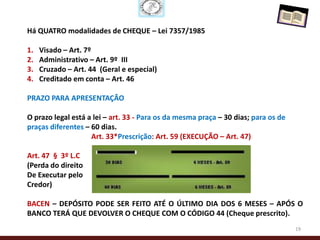 Há QUATRO modalidades de CHEQUE – Lei 7357/1985

1.   Visado – Art. 7º
2.   Administrativo – Art. 9º III
3.   Cruzado – Art. 44 (Geral e especial)
4.   Creditado em conta – Art. 46

PRAZO PARA APRESENTAÇÃO

O prazo legal está a lei – art. 33 - Para os da mesma praça – 30 dias; para os de
praças diferentes – 60 dias.
                    Art. 33*Prescrição: Art. 59 (EXECUÇÃO – Art. 47)

Art. 47 § 3º L.C
(Perda do direito
De Executar pelo
Credor)

BACEN – DEPÓSITO PODE SER FEITO ATÉ O ÚLTIMO DIA DOS 6 MESES – APÓS O
BANCO TERÁ QUE DEVOLVER O CHEQUE COM O CÓDIGO 44 (Cheque prescrito).
                                                                                    19
 