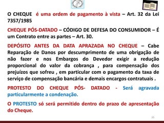 O CHEQUE é uma ordem de pagamento à vista – Art. 32 da Lei
7357/1985
CHEQUE PÓS-DATADO – CÓDIGO DE DEFESA DO CONSUMIDOR – É
um Contrato entre as partes – Art. 30.
DEPÓSITO ANTES DA DATA APRAZADA NO CHEQUE – Cabe
Reparação de Danos por descumprimento de uma obrigação de
não fazer e nos Embargos do Devedor exigir a redução
proporcional do valor da cobrança , para compensação dos
prejuízos que sofreu , em particular com o pagamento da taxa de
serviço de compensação bancária e demais encargos contratuais .
PROTESTO DO CHEQUE PÓS-           DATADO    -   Será   agravada
particularmente a condenação.
O PROTESTO só será permitido dentro do prazo de apresentação
do Cheque.
                                                           20
 