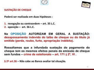 SUSTAÇÃO DE CHEQUE

Poderá ser realizada em duas hipóteses :

1. revogação ou contraordem – art. 35 L.C.
2. oposição – art. 36 L.C.

Na OPOSIÇÃO AUTORIZAM EM GERAL A SUSTAÇÃO:
desapossamento indevido do talão de cheque ou do título já
emitido (perda, roubo, furto, apropriação indébita).

Ressaltamos que a infundada sustação do pagamento do
cheque tem os mesmos efeitos penais da emissão de cheque
sem fundos – crime de estelionato – art. 171 § 2º, VI .

§ 2º art.36 – Não cabe ao Banco avaliar tal situação.
                                                        21
 