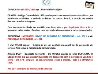 DUPLICATA – Lei 5474/1968 c/c Decreto-lei nº 436/69

ORIGEM - Código Comercial de 1850 que impunha aos comerciantes atacadistas , na
venda aos retalhistas , a emissão da fatura ou conta , isto é , a relação por escrito
das mercadorias entregues.

Este instrumento devia ser emitido em duas vias – por duplicado dizia a lei –
assinadas pelas partes - ficariam uma em poder do comprador e outra do vendedor.

DUPLICATAS : MERCANTIL (LIVRO DE REGISTRO DE DUPLICATAS – art. 19) e a de
PRESTAÇÃO DE SERVIÇOS (art. 20).

É UM TÍTULO causal – Origina-se de um negócio mercantil ou de prestação de
serviço. Não segue o Princípio da Cartularidade.

Artigos 1º/2º - Duplicata Mercantil - Da FATURA expede-se uma DUPLICATA. O
Código Penal diz que expedir Duplicata em desacordo com a mercadoria vendida é
crime – art. 172 ; ampara os consumidores e não o crédito. Esta é a DUPLICATA
FRIA.

Art. 20 – Duplicata de Prestação de Serviços
                                                                                  23
 