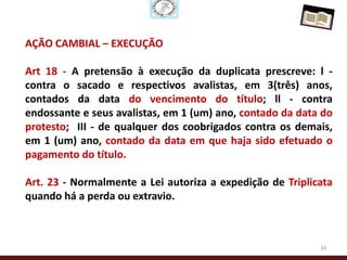 AÇÃO CAMBIAL – EXECUÇÃO

Art 18 - A pretensão à execução da duplicata prescreve: l -
contra o sacado e respectivos avalistas, em 3(três) anos,
contados da data do vencimento do título; ll - contra
endossante e seus avalistas, em 1 (um) ano, contado da data do
protesto; III - de qualquer dos coobrigados contra os demais,
em 1 (um) ano, contado da data em que haja sido efetuado o
pagamento do título.

Art. 23 - Normalmente a Lei autoriza a expedição de Triplicata
quando há a perda ou extravio.



                                                           24
 