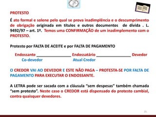PROTESTO
É ato formal e solene pelo qual se prova inadimplência e o descumprimento
de obrigação originada em títulos e outros documentos de dívida . L.
9492/97 – art. 1º. Temos uma CONFIRMAÇÃO de um inadimplemento com o
PROTESTO.

Protesto por FALTA DE ACEITE e por FALTA DE PAGAMENTO
  Endossante ________________ Endossatário ________________ Devedor
     Co-devedor               Atual Credor

O CREDOR VAI AO DEVEDOR E ESTE NÃO PAGA – PROTESTA-SE POR FALTA DE
PAGAMENTO PARA EXECUTAR O ENDOSSANTE.

A LETRA pode ser sacada com a cláusula “sem despesas” também chamada
“sem protesto”. Neste caso o CREDOR está dispensado do protesto cambial,
contra quaisquer devedores.


                                                                      25
 