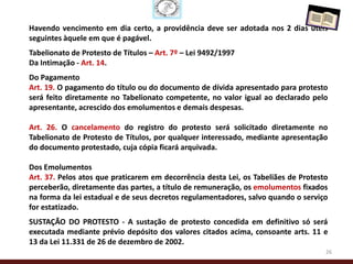 Havendo vencimento em dia certo, a providência deve ser adotada nos 2 dias úteis
seguintes àquele em que é pagável.
Tabelionato de Protesto de Títulos – Art. 7º – Lei 9492/1997
Da Intimação - Art. 14.
Do Pagamento
Art. 19. O pagamento do título ou do documento de dívida apresentado para protesto
será feito diretamente no Tabelionato competente, no valor igual ao declarado pelo
apresentante, acrescido dos emolumentos e demais despesas.

Art. 26. O cancelamento do registro do protesto será solicitado diretamente no
Tabelionato de Protesto de Títulos, por qualquer interessado, mediante apresentação
do documento protestado, cuja cópia ficará arquivada.

Dos Emolumentos
Art. 37. Pelos atos que praticarem em decorrência desta Lei, os Tabeliães de Protesto
perceberão, diretamente das partes, a título de remuneração, os emolumentos fixados
na forma da lei estadual e de seus decretos regulamentadores, salvo quando o serviço
for estatizado.
SUSTAÇÃO DO PROTESTO - A sustação de protesto concedida em definitivo só será
executada mediante prévio depósito dos valores citados acima, consoante arts. 11 e
13 da Lei 11.331 de 26 de dezembro de 2002.
                                                                                    26
 