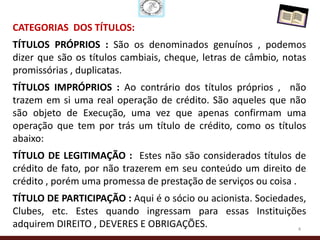 CATEGORIAS DOS TÍTULOS:
TÍTULOS PRÓPRIOS : São os denominados genuínos , podemos
dizer que são os títulos cambiais, cheque, letras de câmbio, notas
promissórias , duplicatas.
TÍTULOS IMPRÓPRIOS : Ao contrário dos títulos próprios , não
trazem em si uma real operação de crédito. São aqueles que não
são objeto de Execução, uma vez que apenas confirmam uma
operação que tem por trás um título de crédito, como os títulos
abaixo:
TÍTULO DE LEGITIMAÇÃO : Estes não são considerados títulos de
crédito de fato, por não trazerem em seu conteúdo um direito de
crédito , porém uma promessa de prestação de serviços ou coisa .
TÍTULO DE PARTICIPAÇÃO : Aqui é o sócio ou acionista. Sociedades,
Clubes, etc. Estes quando ingressam para essas Instituições
adquirem DIREITO , DEVERES E OBRIGAÇÕES.                       4
 