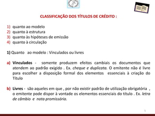 CLASSIFICAÇÃO DOS TÍTULOS DE CRÉDITO :

1)   quanto ao modelo
2)   quanto à estrutura
3)   quanto às hipóteses de emissão
4)   quanto à circulação

1) Quanto ao modelo : Vinculados ou livres

a) Vinculados - somente produzem efeitos cambiais os documentos que
   atendem ao padrão exigido . Ex. cheque e duplicata. O emitente não é livre
   para escolher a disposição formal dos elementos essenciais à criação do
   Título

b) Livres - são aqueles em que , por não existir padrão de utilização obrigatória ,
   o emitente pode dispor à vontade os elementos essenciais do título . Ex. letra
   de câmbio e nota promissória.

                                                                               5
 