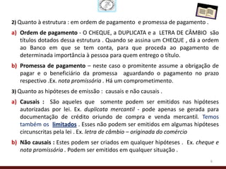 2) Quanto à estrutura : em ordem de pagamento e promessa de pagamento .
a) Ordem de pagamento - O CHEQUE, a DUPLICATA e a LETRA DE CÂMBIO são
   títulos dotados dessa estrutura . Quando se assina um CHEQUE , dá a ordem
   ao Banco em que se tem conta, para que proceda ao pagamento de
   determinada importância à pessoa para quem entrego o título.
b) Promessa de pagamento – neste caso o promitente assume a obrigação de
   pagar e o beneficiário da promessa aguardando o pagamento no prazo
   respectivo .Ex. nota promissória . Há um comprometimento.
3) Quanto as hipóteses de emissão : causais e não causais .
a) Causais : São aqueles que somente podem ser emitidos nas hipóteses
   autorizadas por lei. Ex. duplicata mercantil - pode apenas se gerada para
   documentação de crédito oriundo de compra e venda mercantil. Temos
   também os limitados . Esses não podem ser emitidos em algumas hipóteses
   circunscritas pela lei . Ex. letra de câmbio – originada do comércio
b) Não causais : Estes podem ser criados em qualquer hipóteses . Ex. cheque e
   nota promissória . Podem ser emitidos em qualquer situação .
                                                                          6
 