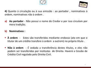 4) Quanto à circulação ou à sua emissão : ao portador , nominativos à
ordem, nominativos não à ordem .

a) Ao portador - Não possui o nome do Credor e por isso circulam por
   mera tradição;

b) Nominativos :

 À ordem - Estes são transferidos mediante endosso (ato em que o
  titular de um crédito transfere à ordem a outrem) no próprio título .

 Não à ordem - É vedada a transferência destes títulos, e eles não
  podem ser transferidos por institutos de Direito. Haverá a Cessão de
  Crédito Civil regulado pelo Direito Civil.


                                                                    7
 