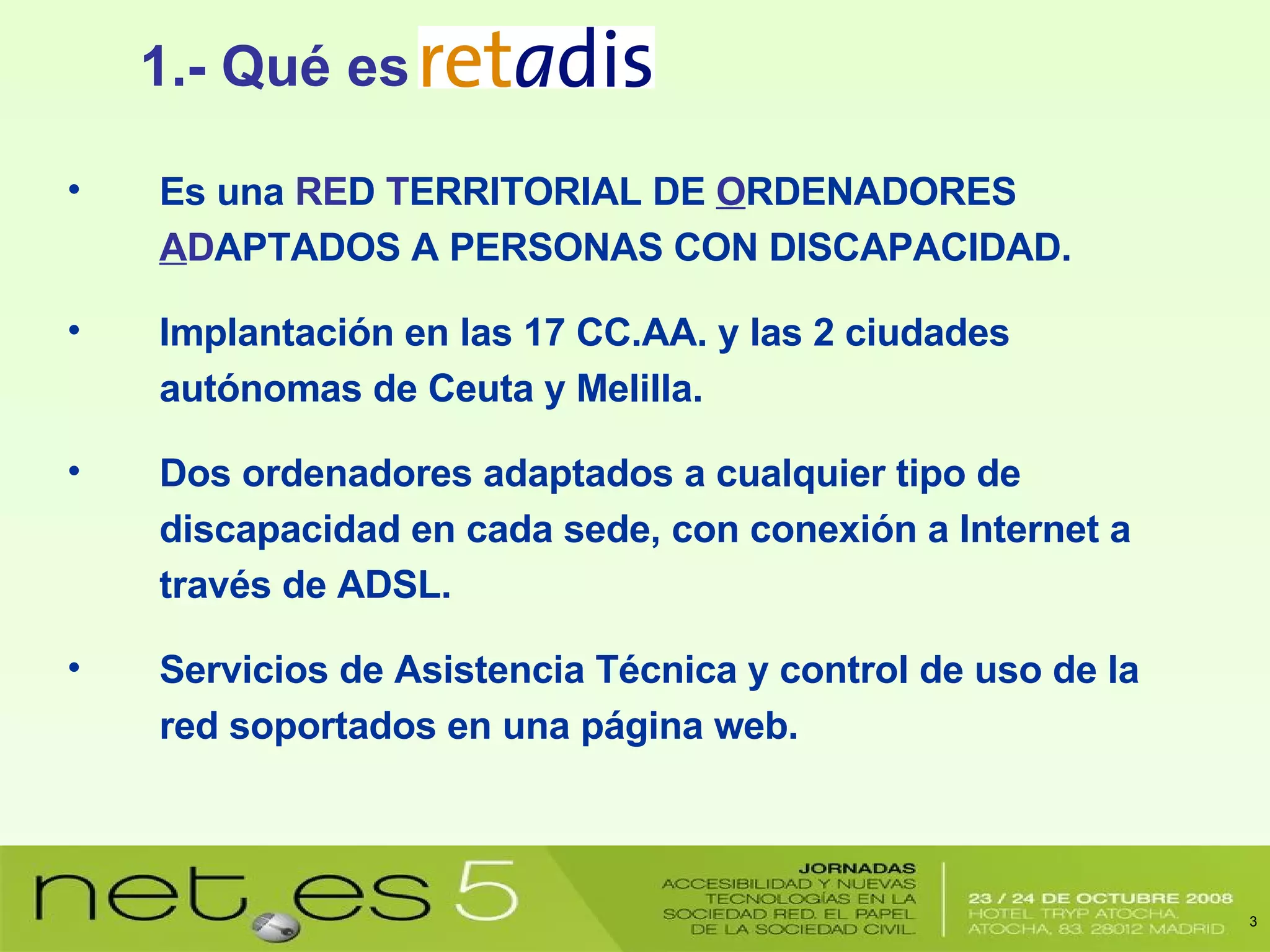 1.- Qué es Es una  RE D  T ERRITORIAL DE  O RDENADORES  A D APTADOS A PERSONAS CON DISCAPACIDAD. Implantación en las 17 CC.AA. y las 2 ciudades autónomas de Ceuta y Melilla. Dos ordenadores adaptados a cualquier tipo de discapacidad en cada sede, con conexión a Internet a través de ADSL. Servicios de Asistencia Técnica y control de uso de la red soportados en una página web. 
