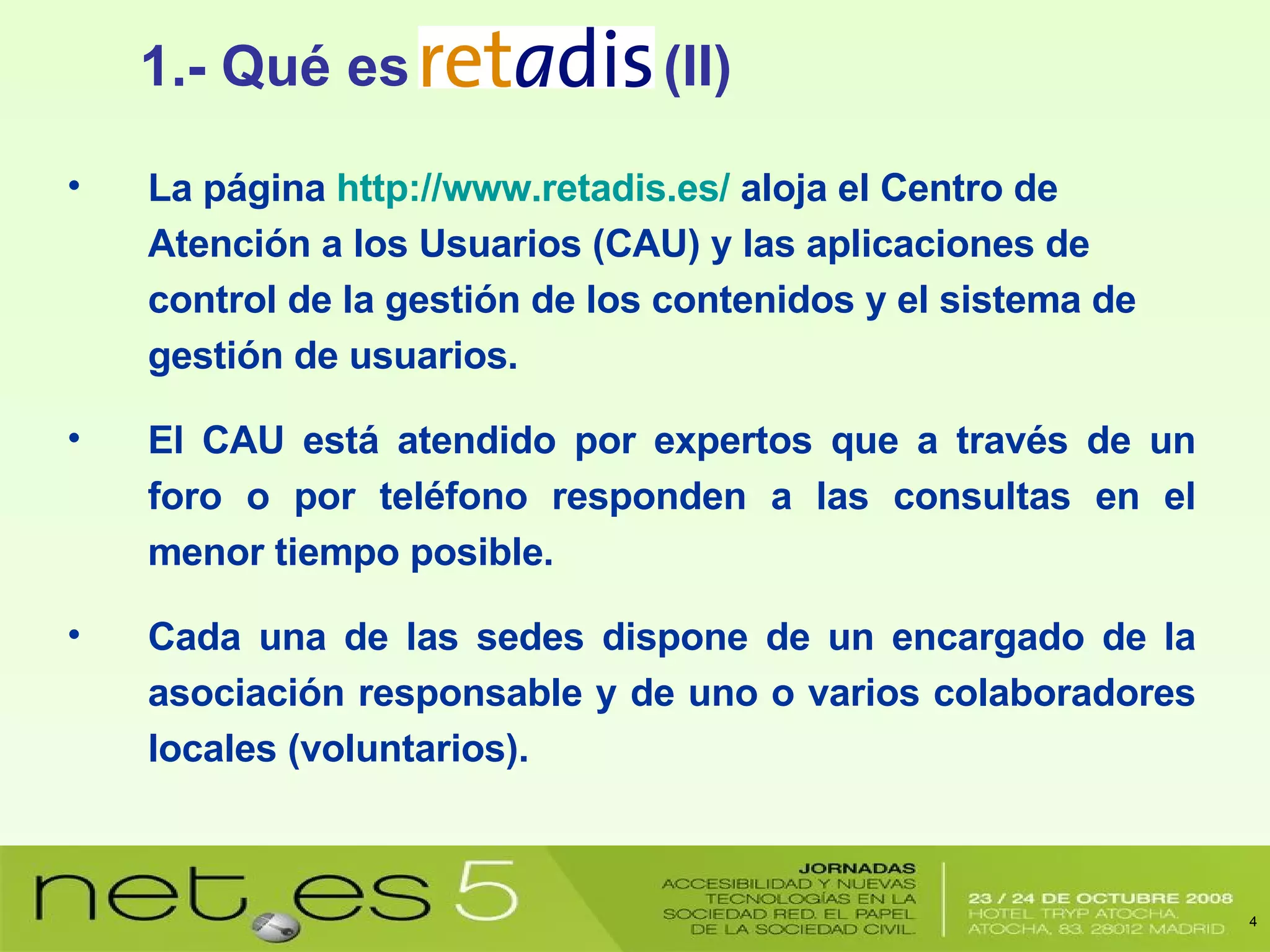 La página  http://www.retadis.es/  aloja el Centro de Atención a los Usuarios (CAU) y las aplicaciones de control de la gestión de los contenidos y el sistema de gestión de usuarios. El CAU está atendido por expertos que a través de un foro o por teléfono responden a las consultas en el menor tiempo posible. Cada una de las sedes dispone de un encargado de la asociación responsable y de uno o varios colaboradores locales (voluntarios). 1.- Qué es  (II) 