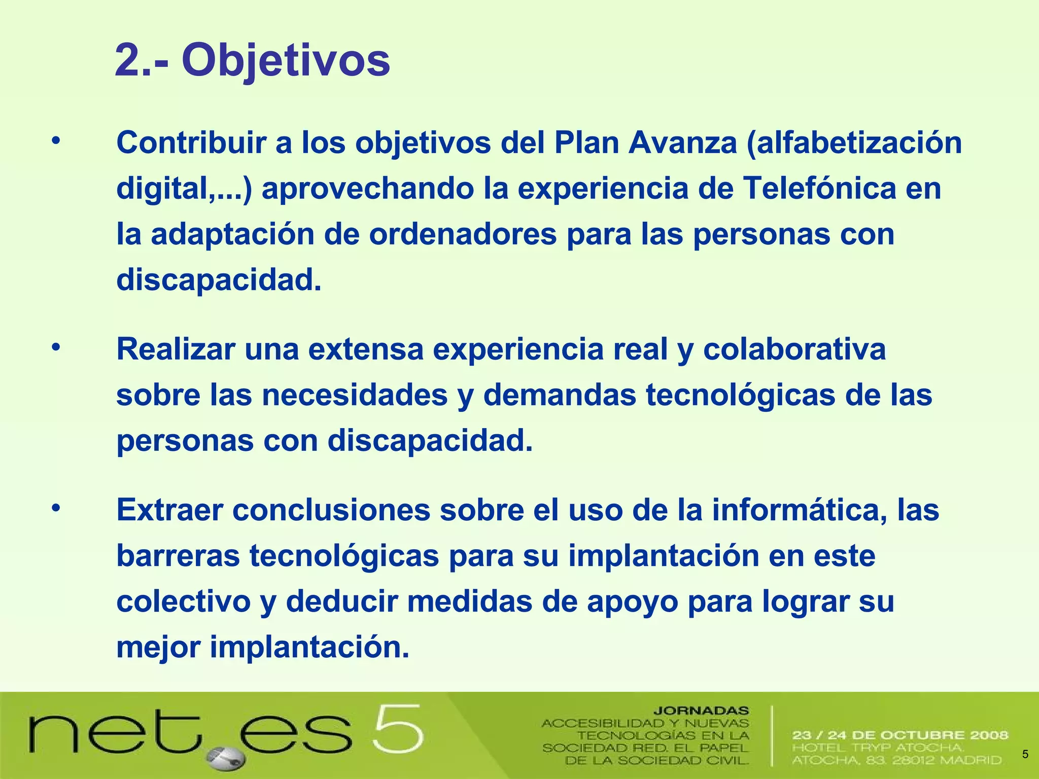 Contribuir a los objetivos del Plan Avanza (alfabetización digital,...) aprovechando la experiencia de Telefónica en la adaptación de ordenadores para las personas con discapacidad. Realizar una extensa experiencia real y colaborativa sobre las necesidades y demandas tecnológicas de las personas con discapacidad. Extraer conclusiones sobre el uso de la informática, las barreras tecnológicas para su implantación en este colectivo y deducir medidas de apoyo para lograr su mejor implantación. 2.- Objetivos 