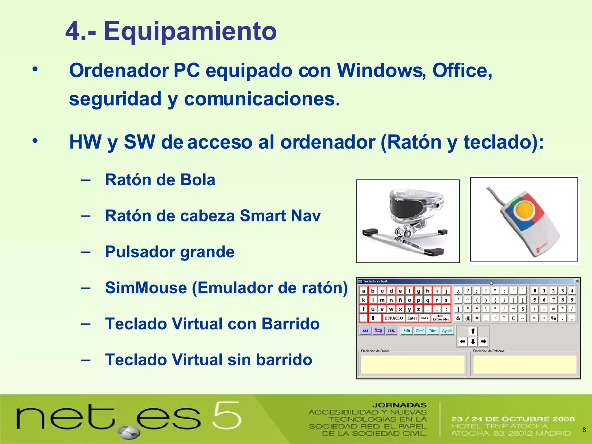 Ordenador PC equipado con Windows, Office, seguridad y comunicaciones. HW y SW de acceso al ordenador (Ratón y teclado): Ratón de Bola Ratón de cabeza Smart Nav Pulsador grande SimMouse (Emulador de ratón) Teclado Virtual con Barrido Teclado Virtual sin barrido 4.- Equipamiento 