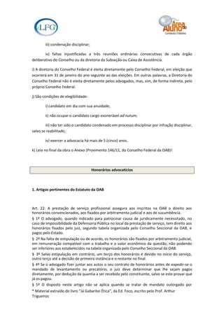 iii) condenação disciplinar;

        iv) faltas injustificadas a três reuniões ordinárias consecutivas de cada órgão
deliberativo do Conselho ou da diretoria da Subseção ou Caixa de Assistência.

i) A diretoria do Conselho Federal é eleita diretamente pelo Conselho Federal, em eleição que
ocorrerá em 31 de janeiro do ano seguinte ao das eleições. Em outras palavras, a Diretoria do
Conselho Federal não é eleita diretamente pelos advogados, mas, sim, de forma indireta, pelo
próprio Conselho Federal.

j) São condições de elegibilidade:

        i) candidato em dia com sua anuidade;

        ii) não ocupar o candidato cargo exonerável ad nutum;

        iii) não ter sido o candidato condenado em processo disciplinar por infração disciplinar,
salvo se reabilitado;

        iv) exercer a advocacia há mais de 5 (cinco) anos.

k) Leia no final da obra o Anexo (Provimento 146/11, do Conselho Federal da OAB)!



                                       Honorários advocatícios



1. Artigos pertinentes do Estatuto da OAB



Art. 22. A prestação de serviço profissional assegura aos inscritos na OAB o direito aos
honorários convencionados, aos fixados por arbitramento judicial e aos de sucumbência.
§ 1º O advogado, quando indicado para patrocinar causa de juridicamente necessitado, no
caso de impossibilidade da Defensoria Pública no local da prestação de serviço, tem direito aos
honorários fixados pelo juiz, segundo tabela organizada pelo Conselho Seccional da OAB, e
pagos pelo Estado.
§ 2º Na falta de estipulação ou de acordo, os honorários são fixados por arbitramento judicial,
em remuneração compatível com o trabalho e o valor econômico da questão, não podendo
ser inferiores aos estabelecidos na tabela organizada pelo Conselho Seccional da OAB.
§ 3º Salvo estipulação em contrário, um terço dos honorários é devido no início do serviço,
outro terço até a decisão de primeira instância e o restante no final.
§ 4º Se o advogado fizer juntar aos autos o seu contrato de honorários antes de expedir-se o
mandado de levantamento ou precatório, o juiz deve determinar que lhe sejam pagos
diretamente, por dedução da quantia a ser recebida pelo constituinte, salvo se este provar que
já os pagou.
§ 5º O disposto neste artigo não se aplica quando se tratar de mandato outorgado por
* Material extraído do livro “Já Gabaritei Ética”, da Ed. Foco, escrito pelo Prof. Arthur
Trigueiros
 