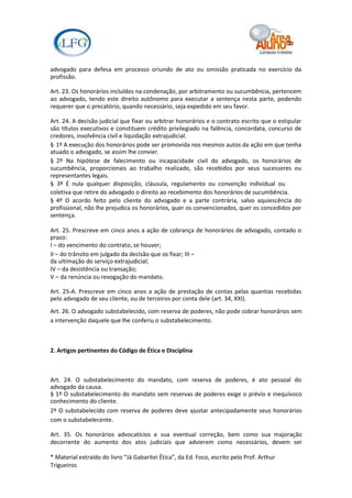 advogado para defesa em processo oriundo de ato ou omissão praticada no exercício da
profissão.

Art. 23. Os honorários incluídos na condenação, por arbitramento ou sucumbência, pertencem
ao advogado, tendo este direito autônomo para executar a sentença nesta parte, podendo
requerer que o precatório, quando necessário, seja expedido em seu favor.

Art. 24. A decisão judicial que fixar ou arbitrar honorários e o contrato escrito que o estipular
são títulos executivos e constituem crédito privilegiado na falência, concordata, concurso de
credores, insolvência civil e liquidação extrajudicial.
§ 1º A execução dos honorários pode ser promovida nos mesmos autos da ação em que tenha
atuado o advogado, se assim lhe convier.
§ 2º Na hipótese de falecimento ou incapacidade civil do advogado, os honorários de
sucumbência, proporcionais ao trabalho realizado, são recebidos por seus sucessores ou
representantes legais.
§ 3º É nula qualquer disposição, cláusula, regulamento ou convenção individual ou
coletiva que retire do advogado o direito ao recebimento dos honorários de sucumbência.
§ 4º O acordo feito pelo cliente do advogado e a parte contrária, salvo aquiescência do
profissional, não lhe prejudica os honorários, quer os convencionados, quer os concedidos por
sentença.

Art. 25. Prescreve em cinco anos a ação de cobrança de honorários de advogado, contado o
prazo:
I – do vencimento do contrato, se houver;
II – do trânsito em julgado da decisão que os fixar; III –
da ultimação do serviço extrajudicial;
IV – da desistência ou transação;
V – da renúncia ou revogação do mandato.

Art. 25-A. Prescreve em cinco anos a ação de prestação de contas pelas quantias recebidas
pelo advogado de seu cliente, ou de terceiros por conta dele (art. 34, XXI).
Art. 26. O advogado substabelecido, com reserva de poderes, não pode cobrar honorários sem
a intervenção daquele que lhe conferiu o substabelecimento.



2. Artigos pertinentes do Código de Ética e Disciplina



Art. 24. O substabelecimento do mandato, com reserva de poderes, é ato pessoal do
advogado da causa.
§ 1º O substabelecimento do mandato sem reservas de poderes exige o prévio e inequívoco
conhecimento do cliente.
2º O substabelecido com reserva de poderes deve ajustar antecipadamente seus honorários
com o substabelecente.

Art. 35. Os honorários advocatícios e sua eventual correção, bem como sua majoração
decorrente do aumento dos atos judiciais que advierem como necessários, devem ser

* Material extraído do livro “Já Gabaritei Ética”, da Ed. Foco, escrito pelo Prof. Arthur
Trigueiros
 