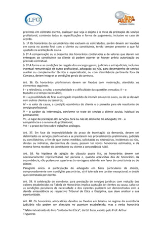 previstos em contrato escrito, qualquer que seja o objeto e o meio da prestação do serviço
profissional, contendo todas as especificações e forma de pagamento, inclusive no caso de
acordo.
§ 1º Os honorários da sucumbência não excluem os contratados, porém devem ser levados
em conta no acerto final com o cliente ou constituinte, tendo sempre presente o que foi
ajustado na aceitação da causa.
§ 2º A compensação ou o desconto dos honorários contratados e de valores que devam ser
entregues ao constituinte ou cliente só podem ocorrer se houver prévia autorização ou
previsão contratual.
§ 3º A forma e as condições de resgate dos encargos gerais, judiciais e extrajudiciais, inclusive
eventual remuneração de outro profissional, advogado ou não, para desempenho de serviço
auxiliar ou complementar técnico e especializado, ou com incumbência pertinente fora da
Comarca, devem integrar as condições gerais do contrato.

Art. 36. Os honorários profissionais devem ser fixados com moderação, atendidos os
elementos seguintes:
I – a relevância, o vulto, a complexidade e a dificuldade das questões versadas; II – o
trabalho e o tempo necessários;
III – a possibilidade de ficar o advogado impedido de intervir em outros casos, ou de se desavir
com outros clientes ou terceiros;
IV – o valor da causa, a condição econômica do cliente e o proveito para ele resultante do
serviço profissional;
V – o caráter da intervenção, conforme se trate de serviço a cliente avulso, habitual ou
permanente;
VI – o lugar da prestação dos serviços, fora ou não do domicílio do advogado; VII – a
competência e o renome do profissional;
VIII – a praxe do foro sobre trabalhos análogos.

Art. 37. Em face da imprevisibilidade do prazo de tramitação da demanda, devem ser
delimitados os serviços profissionais a se prestarem nos procedimentos preliminares, judiciais
ou conciliatórios, a fim de que outras medidas, solicitadas ou necessárias, incidentais ou não,
diretas ou indiretas, decorrentes da causa, possam ter novos honorários estimados, e da
mesma forma receber do constituinte ou cliente a concordância hábil.

Art. 38. Na hipótese da adoção de cláusula quota litis, os honorários devem ser
necessariamente representados por pecúnia e, quando acrescidos dos de honorários da
sucumbência, não podem ser superiores às vantagens advindas em favor do constituinte ou do
cliente.
Parágrafo único. A participação do advogado em bens particulares de cliente,
comprovadamente sem condições pecuniárias, só é tolerada em caráter excepcional, e desde
que contratada por escrito.

Art. 39. A celebração de convênios para prestação de serviços jurídicos com redução dos
valores estabelecidos na Tabela de Honorários implica captação de clientes ou causa, salvo se
as condições peculiares da necessidade e dos carentes puderem ser demonstradas com a
devida antecedência ao respectivo Tribunal de Ética e Disciplina, que deve analisar a sua
oportunidade.

Art. 40. Os honorários advocatícios devidos ou fixados em tabelas no regime da assistência
judiciária não podem ser alterados no quantum estabelecido; mas a verba honorária
* Material extraído do livro “Já Gabaritei Ética”, da Ed. Foco, escrito pelo Prof. Arthur
Trigueiros
 