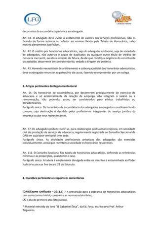 decorrente da sucumbência pertence ao advogado.

Art. 41. O advogado deve evitar o aviltamento de valores dos serviços profissionais, não os
fixando de forma irrisória ou inferior ao mínimo fixado pela Tabela de Honorários, salvo
motivo plenamente justificável.

Art. 42. O crédito por honorários advocatícios, seja do advogado autônomo, seja de sociedade
de advogados, não autoriza o saque de duplicatas ou qualquer outro título de crédito de
natureza mercantil, exceto a emissão de fatura, desde que constitua exigência do constituinte
ou assistido, decorrente de contrato escrito, vedada a tiragem de protesto.

Art. 43. Havendo necessidade de arbitramento e cobrança judicial dos honorários advocatícios,
deve o advogado renunciar ao patrocínio da causa, fazendo-se representar por um colega.



3. Artigos pertinentes do Regulamento Geral

Art. 14. Os honorários de sucumbência, por decorrerem precipuamente do exercício da
advocacia e só acidentalmente da relação de emprego, não integram o salário ou a
remuneração, não podendo, assim, ser considerados para efeitos trabalhistas ou
previdenciários.
Parágrafo único. Os honorários de sucumbência dos advogados empregados constituem fundo
comum, cuja destinação é decidida pelos profissionais integrantes do serviço jurídico da
empresa ou por seus representantes.



Art. 37. Os advogados podem reunir-se, para colaboração profissional recíproca, em sociedade
civil de prestação de serviços de advocacia, regularmente registrada no Conselho Seccional da
OAB em cuja base territorial tiver sede.
Parágrafo único. As atividades profissionais privativas dos advogados são exercidas
individualmente, ainda que revertam à sociedade os honorários respectivos.


Art. 111. O Conselho Seccional fixa tabela de honorários advocatícios, definindo as referências
mínimas e as proporções, quando for o caso.
Parágrafo único. A tabela é amplamente divulgada entre os inscritos e encaminhada ao Poder
Judiciário para os fins do art. 22 do Estatuto.



4. Questões pertinentes e respectivos comentários



(OAB/Exame Unificado – 2011.1) 7 A prescrição para a cobrança de honorários advocatícios
tem como termo inicial, consoante as normas estatutárias,
(A) o dia do primeiro ato extrajudicial.

* Material extraído do livro “Já Gabaritei Ética”, da Ed. Foco, escrito pelo Prof. Arthur
Trigueiros
 