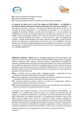 (B) o início do contrato de prestação de serviços.
(C) a data da revogação do mandato.
(D) a sentença que julga procedente o pedido em favor do cliente do advogado.

A: incorreta. De acordo com o art.25 do Estatuto da OAB (EAOAB – Lei 8.906/94), a
prescrição da ação de cobrança de honorários advocatícios é de cinco anos, contados: I - do
vencimento do contrato, se houver; II - do trânsito em julgado da decisão que os fixar; III - da
ultimação do serviço extrajudicial; IV - da desistência ou transação; e V - da renúncia ou
revogação do mandato. Portanto, o termo inicial não poderá ser o dia do primeiro ato
extrajudicial, mas sim de sua ultimação (término); B: incorreta, pois, consoante art. 25, I, do
EAOAB, o prazo de prescrição começará a fluir a partir do vencimento do contrato, se houver,
e não do início da prestação dos serviços; C: correta. De fato, a partir da revogação do
mandato, a relação cliente-advogado está extinta, cabendo ao advogado, a partir de então,
intentar com demanda no prazo máximo de cinco anos (art. 25, V, EAOAB); D: incorreta.
Apenas com o trânsito em julgado da decisão que houver fixado os honorários (ex.: honorários
sucumbenciais ou honorários por arbitramento) é que terá início a prescrição quinquenal(art.
25, II, EAOAB). GABARITO “C”




(OAB/Exame Unificado – 2010.3) Homero, advogado especializado em Direito Público, após
longos anos, obtém sentença favorável contra a Fazenda Pública Estadual. Requer a execução
especial e apresenta, após o decurso normal do processo, requerimento de expedição de
precatório, estabelecendo a separação do principal, direcionado ao seu cliente, dos honorários
de sucumbência e postulando o desconto no principal de vinte por cento a título de honorários
contratuais, cujo contrato anexa aos autos. O pedido é deferido pelo Juiz, mas há recurso do
Ministério Público, que não concorda com tal desconto. De acordo com as normas estatutárias
aplicáveis, é correto afirmar que
(A)seja o contrato escrito ou verbal, pode o advogado requerer o pagamento dos seus
   honorários contratuais mediante desconto no valor da condenação.
(B)é possível o pagamento de honorários advocatícios contratuais no processo em que houve
   condenação, havendo precatório, desde que o contrato seja escrito.
(C)os honorários devidos no processo judicial se resumem aos sucumbenciais, vedado o
   desconto de quaisquer outros valores a esse título.
(D)os honorários advocatícios, que gozam de autonomia, quer sucumbenciais, quer contratuais,
   devem ser cobrados em via própria diretamente ao cliente.

A: incorreta, pois, conforme preconiza o art. 22, §4º, do Estatuto da OAB (EAOAB – Lei
8.906/94), “se o advogado fizer juntar aos autos o seu contrato de honorários antes de
expedir-se o mandado de levantamento ou precatório, o juiz deve determinar que lhe sejam
pagos diretamente, por dedução da quantia a ser recebida pelo constituinte, salvo se este
provar que já os pagou.” (g.n.). Assim, se o contrato for verbal, inviável a aplicação do
dispositivo legal transcrito; B: correta, pois, de acordo com o já citado art. 22, §4º, do EAOAB, é
perfeitamente possível que o advogado Homero pleiteie em juízo a reserva do montante capaz
de quitar os honorários contratualmente avençados, expedindo-se, inclusive, precatório ou
requisição de pequeno valor da verba em questão; C: incorreta, pois, no bojo de um processo
* Material extraído do livro “Já Gabaritei Ética”, da Ed. Foco, escrito pelo Prof. Arthur
Trigueiros
 