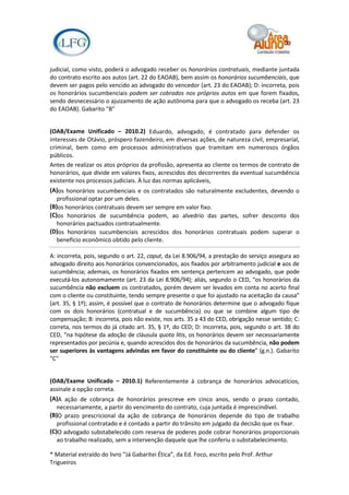 judicial, como visto, poderá o advogado receber os honorários contratuais, mediante juntada
do contrato escrito aos autos (art. 22 do EAOAB), bem assim os honorários sucumbenciais, que
devem ser pagos pelo vencido ao advogado do vencedor (art. 23 do EAOAB); D: incorreta, pois
os honorários sucumbenciais podem ser cobrados nos próprios autos em que forem fixados,
sendo desnecessário o ajuizamento de ação autônoma para que o advogado os receba (art. 23
do EAOAB). Gabarito "B"


(OAB/Exame Unificado – 2010.2) Eduardo, advogado, é contratado para defender os
interesses de Otávio, próspero fazendeiro, em diversas ações, de natureza civil, empresarial,
criminal, bem como em processos administrativos que tramitam em numerosos órgãos
públicos.
Antes de realizar os atos próprios da profissão, apresenta ao cliente os termos de contrato de
honorários, que divide em valores fixos, acrescidos dos decorrentes da eventual sucumbência
existente nos processos judiciais. À luz das normas aplicáveis,
(A)os honorários sucumbenciais e os contratados são naturalmente excludentes, devendo o
   profissional optar por um deles.
(B)os honorários contratuais devem ser sempre em valor fixo.
(C)os honorários de sucumbência podem, ao alvedrio das partes, sofrer desconto dos
   honorários pactuados contratualmente.
(D)os honorários sucumbenciais acrescidos dos honorários contratuais podem superar o
   benefício econômico obtido pelo cliente.

A: incorreta, pois, segundo o art. 22, caput, da Lei 8.906/94, a prestação do serviço assegura ao
advogado direito aos honorários convencionados, aos fixados por arbitramento judicial e aos de
sucumbência; ademais, os honorários fixados em sentença pertencem ao advogado, que pode
executá-los autonomamente (art. 23 da Lei 8.906/94); aliás, segundo o CED, “os honorários da
sucumbência não excluem os contratados, porém devem ser levados em conta no acerto final
com o cliente ou constituinte, tendo sempre presente o que foi ajustado na aceitação da causa”
(art. 35, § 1º); assim, é possível que o contrato de honorários determine que o advogado fique
com os dois honorários (contratual e de sucumbência) ou que se combine algum tipo de
compensação; B: incorreta, pois não existe, nos arts. 35 a 43 do CED, obrigação nesse sentido; C:
correta, nos termos do já citado art. 35, § 1º, do CED; D: incorreta, pois, segundo o art. 38 do
CED, “na hipótese da adoção de cláusula quota litis, os honorários devem ser necessariamente
representados por pecúnia e, quando acrescidos dos de honorários da sucumbência, não podem
ser superiores às vantagens advindas em favor do constituinte ou do cliente” (g.n.). Gabarito
"C"


(OAB/Exame Unificado – 2010.1) Referentemente à cobrança de honorários advocatícios,
assinale a opção correta.
(A)A ação de cobrança de honorários prescreve em cinco anos, sendo o prazo contado,
   necessariamente, a partir do vencimento do contrato, cuja juntada é imprescindível.
(B)O prazo prescricional da ação de cobrança de honorários depende do tipo de trabalho
   profissional contratado e é contado a partir do trânsito em julgado da decisão que os fixar.
(C)O advogado substabelecido com reserva de poderes pode cobrar honorários proporcionais
   ao trabalho realizado, sem a intervenção daquele que lhe conferiu o substabelecimento.

* Material extraído do livro “Já Gabaritei Ética”, da Ed. Foco, escrito pelo Prof. Arthur
Trigueiros
 