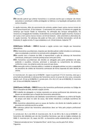 (D)A decisão judicial que arbitrar honorários e o contrato escrito que o estipular são títulos
  executivos e constituem crédito privilegiado na falência e na liquidação extrajudicial, entre
  outras situações.

A: opção incorreta. Além do vencimento do contrato, podem haver outros marcos iniciais do
prazo prescricional (art. 25 do Estatuto - I) vencimento do contrato; II) trânsito em julgado da
sentença que houver fixado os honorários; III) ultimação dos serviços extrajudiciais; IV)
renúncia ou revogação do mandato; V) desistência ou transação) B: opção incorreta. O prazo é
de 5 anos e tem outros marcos iniciais ( art.25 do Estatuto - vide comentário à alternativa A);
C: opção incorreta. Tal cobrança não pode ser feita sem a referida intervenção ( art.26 do
Estatuto); D: opção correta. É o que estabelece o art. 24 do Estatuto. Gabarito "D"


(OAB/Exame Unificado – 2009.1) Assinale a opção correta com relação aos honorários
advocatícios.
(A)Nos honorários sucumbenciais, impostos por decisão judicial, estão incluídos os contratuais,
   salvo se estipulado o contrário no contrato entre advogado e cliente.
(B)De acordo com o Estatuto da OAB, é imprescritível a ação de cobrança de honorários
   contratuais, ainda que o contrato preveja prazo certo para tanto.
(C)Os honorários sucumbenciais são devidos ao advogado pela parte perdedora da ação,
   podendo o causídico, inclusive, promover a execução ou cumprimento da sentença,
   conforme o caso, nos próprios autos da causa em que atuou.
(D)Na execução contra a fazenda pública, é vedado ao advogado pleitear ao juízo a expedição
   de precatório de crédito de honorários contratuais de forma separada do valor devido ao
   cliente.

A: incorreta (art. 22, caput, da Lei 8.906/94 - repare na partícula “e”); B: incorreta, visto que a
prescrição da pretensão à cobrança dos honorários ocorre no prazo de cinco anos, consoante
dispõe o art. 25 da Lei 8.906/94; C: correta (arts. 23 e 24, § 1º, da Lei 8.906/94); D: incorreta
(art. 23 da Lei 8.906/94). Gabarito "C"


(OAB/Exame Unificado – 2008.3) Acerca dos honorários profissionais previstos no Código de
Ética e Disciplina da OAB, assinale a opção correta.
(A)O trabalho do advogado e o tempo necessário ao serviço profissional são elementos que
   devem ser atendidos para a fixação dos honorários advocatícios.
(B)Os honorários advocatícios são tabelados nacionalmente e obedecem ao critério de fixação
   de preços com base no valor da causa, não tendo relevância a condição econômica do
   cliente.
(C)Os honorários advocatícios para as causas de família e do direito do trabalho podem ser
   previstos em contrato escrito ou verbal.
(D)A cobrança judicial dos honorários advocatícios deve ser feita pelo próprio profissional
   contratado.

A: correta (art. 36, II, do CED); B: incorreta (arts. 36, IV, do CED e 58, V, da Lei 8.906/94 - os
honorários são tabelados por ato dos Conselhos Seccionais, que são os órgãos estaduais da
OAB): C: incorreta (art. 35, caput, do CED - os honorários serão estabelecidos por escrito); D:

* Material extraído do livro “Já Gabaritei Ética”, da Ed. Foco, escrito pelo Prof. Arthur
Trigueiros
 
