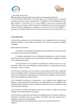 advocatícios em seu favor.
(D)A execução dos honorários deve ser promovida em ação executiva autônoma.
A: correta (Súmula 306 do STJ); B: incorreto, pois o STF reconheceu que os honorários
sucumbenciais são de natureza alimentar (RE nº 470407/DF, DJ de 13/10/2006, Rel. Min.
Marco Aurélio); C: incorreta (art. 22, § 1º, da Lei 8.906/94 - nesse caso, os honorários serão
fixados pelo juiz, consoante a tabela de honorários estabelecida por cada Conselho Seccional,
cabendo ao Estado o pagamento ao advogado); D: incorreta (art. 24, § 1º, da Lei 8.906/94 - a
execução da sucumbência poderá ocorrer nos próprios autos em que houver sido fixada). Gabarito
"A"




5. Dicas (Reta Final)

a) Os honorários advocatícios são a contraprestação a que o advogado faz jus em virtude das
atividades prestadas ao cliente. Não se confundem com o salário, este devido ao advogado
empregado.

b) São espécies de honorários:

       i) contratuais ou convencionais (estipulados, preferencialmente, em contrato escrito,
com eficácia de título executivo extrajudicial);

         ii) arbitrados judicialmente ou por arbitramento (estipulados em sede de processo
judicial caso não exista contrato escrito ou haja desacordo entre cliente e advogado no tocante
ao valor devido de honorários);

        iii) sucumbenciais ou de sucumbência (estipulados em sentença pelo juiz da causa,
arbitrando a verba em favor do advogado da parte vencedora, a ser paga pela parte vencida
no processo – vide art. 20, CPC).

c) O contrato de honorários, uma vez juntado aos autos judiciais, permite que o magistrado
reserve ao advogado-credor o montante correspondente, descontando de eventuais depósitos
judiciais em nome da parte. Tal possibilidade é muito benéfica ao advogado, visto que exclui as
chances de inadimplência por parte do cliente.

d) Nos honorários contratuais ou convencionais, o valor estipulado pelo advogado deve
obedecer ao critério ou princípio da moderação, consoante dispõe o art. 36 do Código de Ética
e Disciplina (CED), respeitado o mínimo constante nas tabelas de honorários, editadas por cada
um dos Conselhos Seccionais.

e) Nos honorários arbitrados judicialmente, caberá ao juiz observar a tabela de honorários,
tomando-a como parâmetro para a sua decisão.

f) Os honorários sucumbenciais, pertencentes ao advogado da parte vencedora, poderão ser
executados nos próprios autos em que tenham sido fixados, não sendo necessário que o
advogado os execute em autos apartados.
* Material extraído do livro “Já Gabaritei Ética”, da Ed. Foco, escrito pelo Prof. Arthur
Trigueiros
 
