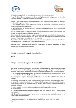 Advogados, não podendo ser reconduzido no mesmo período de mandato.
Parágrafo único. Extinto qualquer mandato, nas hipóteses deste artigo, cabe ao Conselho
Seccional escolher o substituto, caso não haja suplente.

Art. 67. A eleição da Diretoria do Conselho Federal, que tomará posse no dia 1º de fevereiro,
obedecerá às seguintes regras:
I – será admitido registro, junto ao Conselho Federal, de candidatura à presidência, desde seis
meses até um mês antes da eleição;
II – o requerimento de registro deverá vir acompanhado do apoiamento de, no mínimo, seis
Conselhos Seccionais;
III – até um mês antes das eleições, deverá ser requerido o registro da chapa completa, sob
pena de cancelamento da candidatura respectiva;
 IV – no dia 31 de janeiro do ano seguinte ao da eleição, o Conselho Federal elegerá, em
reunião presidida pelo conselheiro mais antigo, por voto secreto e para mandato de 3 (três)
anos, sua diretoria, que tomará posse no dia seguinte;
V – será considerada eleita a chapa que obtiver maioria simples dos votos dos Conselheiros
Federais, presente a metade mais 1 (um) de seus membros.

Parágrafo único. Com exceção do candidato a Presidente, os demais integrantes da chapa
deverão ser conselheiros federais eleitos.



2. Artigos pertinentes do Código de Ética e Disciplina

Não há.



3. Artigos pertinentes do Regulamento Geral da OAB


Art. 128. O Conselho Seccional, até sessenta dias antes do dia 15 de novembro do último ano
do mandato, convocará os advogados inscritos para a votação obrigatória, mediante edital
resumido, publicado na imprensa oficial, do qual constarão, dentre outros, os seguintes itens:
I – dia da eleição, na segunda quinzena de novembro, dentro do prazo contínuo de oito horas,
com início fixado pelo Conselho Seccional;
II – prazo para o registro das chapas, na Secretaria do Conselho, até trinta dias antes da
votação;
III – modo de composição da chapa, incluindo o número de membros do Conselho Seccional;
IV – prazo de três dias úteis, tanto para a impugnação das chapas quanto para a defesa, após o
encerramento do prazo do pedido de registro (item II), e de cinco dias úteis para a decisão da
Comissão Eleitoral;
V – nominata dos membros da Comissão Eleitoral escolhida pela Diretoria; VI –
locais de votação;
VII – referência a este capítulo do Regulamento Geral, cujo conteúdo estará à disposição dos
interessados.
§ 1º O edital define se as chapas concorrentes às Subseções são registradas nestas ou na
Secretaria do próprio Conselho.

* Material extraído do livro “Já Gabaritei Ética”, da Ed. Foco, escrito pelo Prof. Arthur
Trigueiros
 