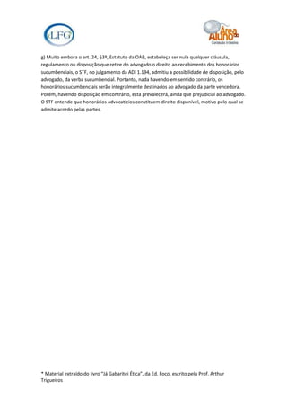 g) Muito embora o art. 24, §3º, Estatuto da OAB, estabeleça ser nula qualquer cláusula,
regulamento ou disposição que retire do advogado o direito ao recebimento dos honorários
sucumbenciais, o STF, no julgamento da ADI 1.194, admitiu a possibilidade de disposição, pelo
advogado, da verba sucumbencial. Portanto, nada havendo em sentido contrário, os
honorários sucumbenciais serão integralmente destinados ao advogado da parte vencedora.
Porém, havendo disposição em contrário, esta prevalecerá, ainda que prejudicial ao advogado.
O STF entende que honorários advocatícios constituem direito disponível, motivo pelo qual se
admite acordo pelas partes.




* Material extraído do livro “Já Gabaritei Ética”, da Ed. Foco, escrito pelo Prof. Arthur
Trigueiros
 