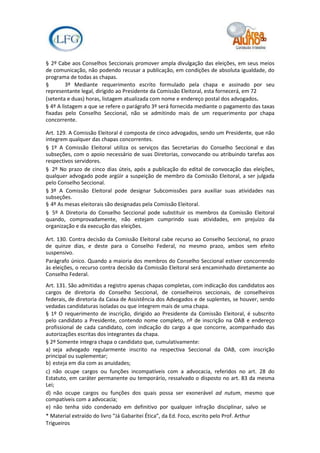 § 2º Cabe aos Conselhos Seccionais promover ampla divulgação das eleições, em seus meios
de comunicação, não podendo recusar a publicação, em condições de absoluta igualdade, do
programa de todas as chapas.
§        3º Mediante requerimento escrito formulado pela chapa e assinado por seu
representante legal, dirigido ao Presidente da Comissão Eleitoral, esta fornecerá, em 72
(setenta e duas) horas, listagem atualizada com nome e endereço postal dos advogados.
§ 4º A listagem a que se refere o parágrafo 3º será fornecida mediante o pagamento das taxas
fixadas pelo Conselho Seccional, não se admitindo mais de um requerimento por chapa
concorrente.

Art. 129. A Comissão Eleitoral é composta de cinco advogados, sendo um Presidente, que não
integrem qualquer das chapas concorrentes.
§ 1º A Comissão Eleitoral utiliza os serviços das Secretarias do Conselho Seccional e das
subseções, com o apoio necessário de suas Diretorias, convocando ou atribuindo tarefas aos
respectivos servidores.
§ 2º No prazo de cinco dias úteis, após a publicação do edital de convocação das eleições,
qualquer advogado pode argüir a suspeição de membro da Comissão Eleitoral, a ser julgada
pelo Conselho Seccional.
§ 3º A Comissão Eleitoral pode designar Subcomissões para auxiliar suas atividades nas
subseções.
§ 4º As mesas eleitorais são designadas pela Comissão Eleitoral.
§ 5º A Diretoria do Conselho Seccional pode substituir os membros da Comissão Eleitoral
quando, comprovadamente, não estejam cumprindo suas atividades, em prejuízo da
organização e da execução das eleições.

Art. 130. Contra decisão da Comissão Eleitoral cabe recurso ao Conselho Seccional, no prazo
de quinze dias, e deste para o Conselho Federal, no mesmo prazo, ambos sem efeito
suspensivo.
Parágrafo único. Quando a maioria dos membros do Conselho Seccional estiver concorrendo
às eleições, o recurso contra decisão da Comissão Eleitoral será encaminhado diretamente ao
Conselho Federal.
Art. 131. São admitidas a registro apenas chapas completas, com indicação dos candidatos aos
cargos de diretoria do Conselho Seccional, de conselheiros seccionais, de conselheiros
federais, de diretoria da Caixa de Assistência dos Advogados e de suplentes, se houver, sendo
vedadas candidaturas isoladas ou que integrem mais de uma chapa.
§ 1º O requerimento de inscrição, dirigido ao Presidente da Comissão Eleitoral, é subscrito
pelo candidato a Presidente, contendo nome completo, nº de inscrição na OAB e endereço
profissional de cada candidato, com indicação do cargo a que concorre, acompanhado das
autorizações escritas dos integrantes da chapa.
§ 2º Somente integra chapa o candidato que, cumulativamente:
a) seja advogado regularmente inscrito na respectiva Seccional da OAB, com inscrição
principal ou suplementar;
b) esteja em dia com as anuidades;
c) não ocupe cargos ou funções incompatíveis com a advocacia, referidos no art. 28 do
Estatuto, em caráter permanente ou temporário, ressalvado o disposto no art. 83 da mesma
Lei;
d) não ocupe cargos ou funções dos quais possa ser exonerável ad nutum, mesmo que
compatíveis com a advocacia;
e) não tenha sido condenado em definitivo por qualquer infração disciplinar, salvo se
* Material extraído do livro “Já Gabaritei Ética”, da Ed. Foco, escrito pelo Prof. Arthur
Trigueiros
 
