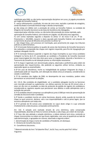 reabilitado pela OAB, ou não tenha representação disciplinar em curso, já julgada procedente
por órgão do Conselho Federal;
f) exerça efetivamente a profissão, há mais de cinco anos, excluído o período de estagiário,
sendo facultado à Comissão Eleitoral exigir a devida comprovação;
g) não esteja em débito com a prestação de contas ao Conselho Federal, na condição de
dirigente do Conselho Seccional ou da Caixa de Assistência dos Advogados,
responsável pelas referidas contas, ou não tenha tido prestação de contas rejeitada, após
apreciação do Conselho Federal, com trânsito em julgado, nos 08 (oito) anos seguintes;
h) com contas rejeitadas segundo o disposto na alínea "a" do inciso II do art. 7º do
Provimento n. 101/2003, ressarcir o dano apurado pelo Conselho Federal, sem prejuízo do
cumprimento do prazo de 08 (oito) anos previsto na alínea "g";
i) não integre listas, com processo em tramitação, para provimento de cargos nos tribunais
judiciais ou administrativos.
§ 3º A Comissão Eleitoral publica no quadro de avisos das Secretarias do Conselho Seccional e
das subseções a composição das chapas com registro requerido, para fins de impugnação por
qualquer advogado inscrito.
§ 4º A Comissão Eleitoral suspende o registro da chapa incompleta ou que inclua candidato
inelegível na forma do § 2º, concedendo ao candidato a Presidente do Conselho Seccional
prazo improrrogável de cinco dias úteis para sanar a irregularidade, devendo a Secretaria e a
Tesouraria do Conselho ou da Subseção prestar as informações necessárias.
§ 5º A chapa é registrada com denominação própria, observada a preferência pela ordem de
apresentação dos requerimentos, não podendo as seguintes utilizar termos, símbolos ou
expressões iguais ou assemelhados.
§ 6º Em caso de desistência, morte ou inelegibilidade de qualquer integrante da chapa, a
substituição pode ser requerida, sem alteração da cédula única já composta, considerando-se
votado o substituído.
§ 7º Os membros dos órgãos da OAB, no desempenho de seus mandatos, podem neles
permanecer se concorrerem às eleições.

Art. 131-A. São condições de elegibilidade: ser o candidato advogado inscrito na Seccional,
com inscrição principal ou suplementar, em efetivo exercício há mais de 05 (cinco) anos, e
estar em dia com as anuidades na data de protocolo do pedido de registro de candidatura,
considerando-se regulares aqueles que parcelaram seus débitos e estão adimplentes com a
quitação das parcelas.
§ 1º O candidato deverá comprovar sua adimplência junto à OAB por meio da apresentação de
certidão da Seccional onde é candidato.
§ 2º Sendo o candidato inscrito em várias Seccionais, deverá, ainda, quando da inscrição da
chapa na qual concorrer, declarar, sob a sua responsabilidade e sob as penas legais, que se
encontra adimplente com todas elas.
§ 3º O período de 05 (cinco) anos estabelecido no caput deste artigo é o que antecede
imediatamente a data da posse, computado continuamente.

Art. 132. A votação será realizada através de urna eletrônica, salvo comprovada
impossibilidade, devendo ser feita no número atribuído a cada chapa, por ordem de inscrição.
§ 1º Caso não seja adotada a votação eletrônica, a cédula eleitoral será única, contendo as
chapas 1concorrentes na ordem em que foram registradas, com uma só quadrícula ao lado de
cada denominação, e agrupadas em colunas, observada a seguinte ordem:.
I - denominação da chapa e nome do candidato a Presidente, em destaque;
II - Diretoria do Conselho Seccional;
III - Conselheiros Seccionais;

* Material extraído do livro “Já Gabaritei Ética”, da Ed. Foco, escrito pelo Prof. Arthur
Trigueiros
 